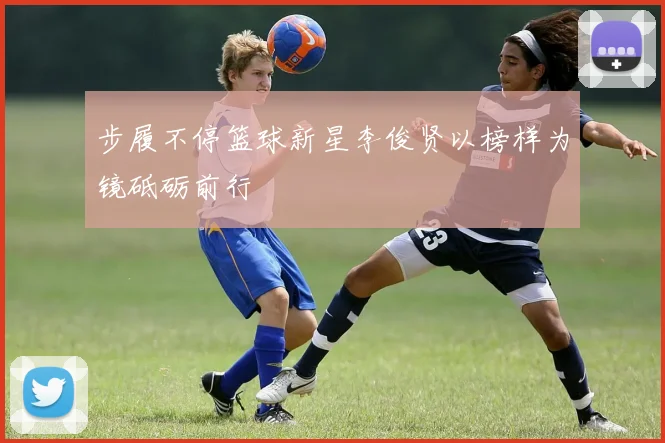 步履不停篮球新星李俊贤以榜样为镜砥砺前行