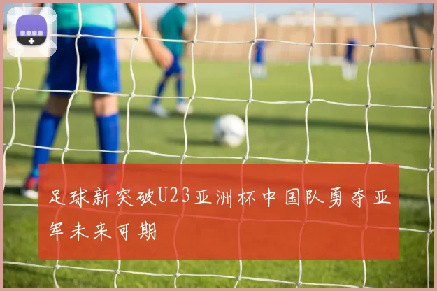 足球新突破U23亚洲杯中国队勇夺亚军未来可期