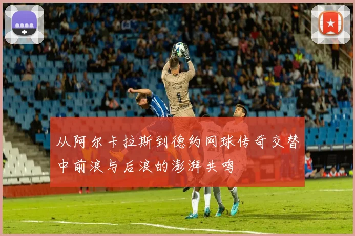 从阿尔卡拉斯到德约网球传奇交替中前浪与后浪的澎湃共鸣