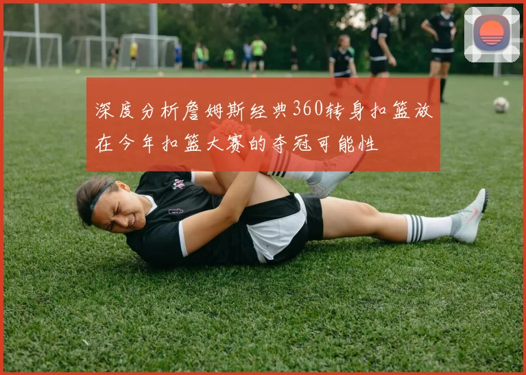 深度分析詹姆斯经典360转身扣篮放在今年扣篮大赛的夺冠可能性
