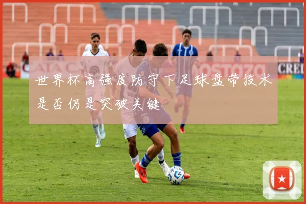世界杯高强度防守下足球盘带技术是否仍是突破关键