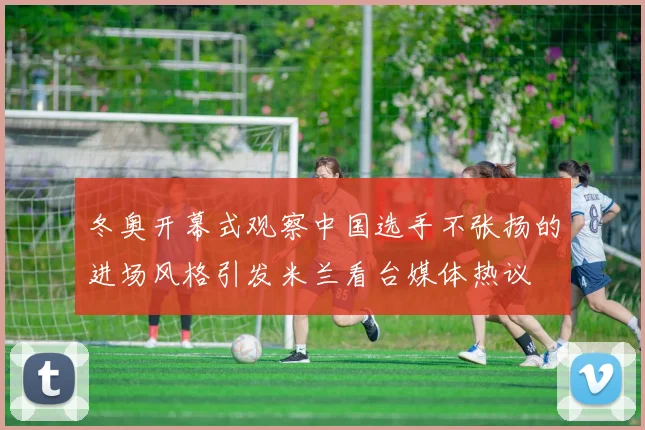 冬奥开幕式观察中国选手不张扬的进场风格引发米兰看台媒体热议