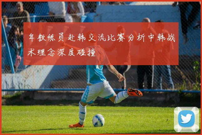 年教练员赴韩交流比赛分析中韩战术理念深度碰撞