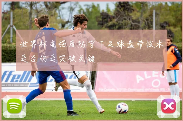 世界杯高强度防守下足球盘带技术是否仍是突破关键
