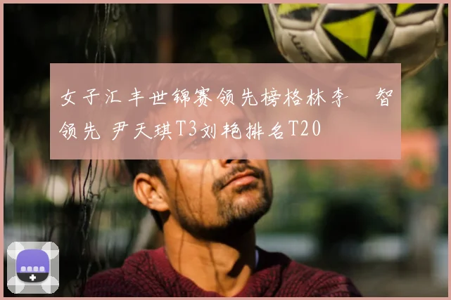 女子汇丰世锦赛领先榜格林李旻智领先 尹天琪T3刘艳排名T20