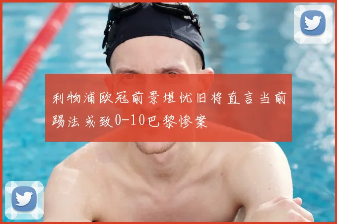 利物浦欧冠前景堪忧旧将直言当前踢法或致0-10巴黎惨案