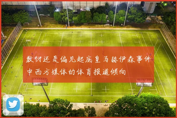 敷衍还是偏见起底皇马赫伊森事件中西方媒体的体育报道倾向