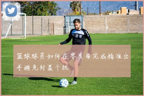 篮球球员如何在零度角完成精准出手避免封盖干扰