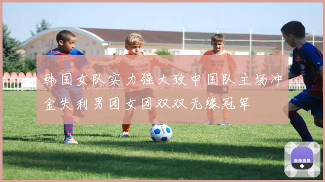 韩国女队实力强大致中国队主场冲金失利男团女团双双无缘冠军