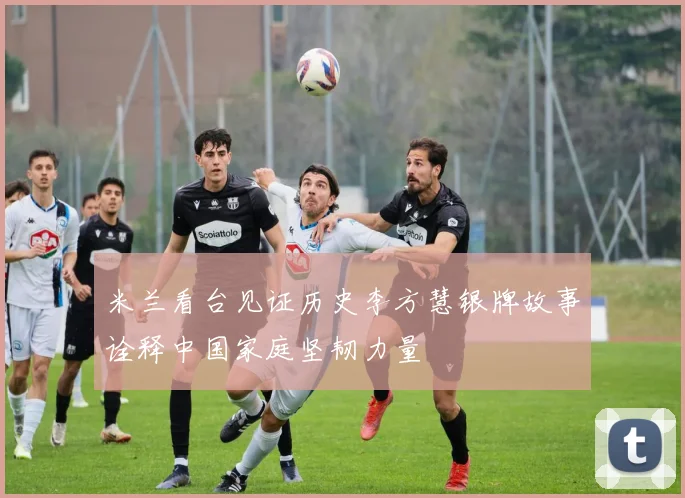 米兰看台见证历史李方慧银牌故事诠释中国家庭坚韧力量