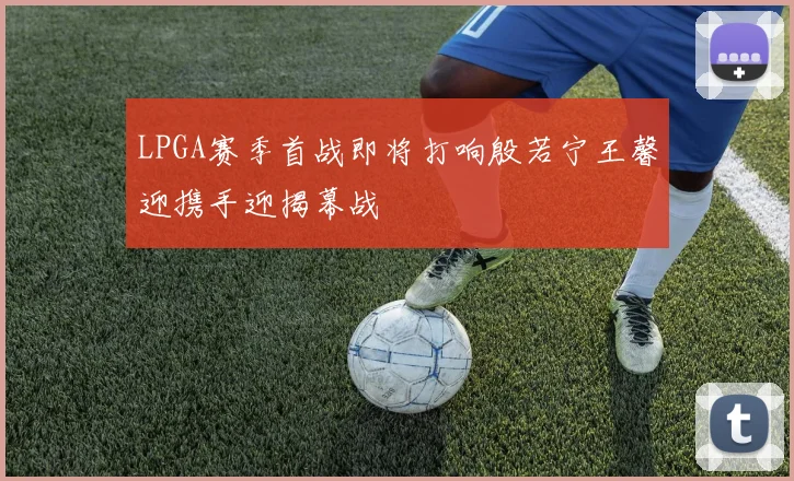 LPGA赛季首战即将打响殷若宁王馨迎携手迎揭幕战