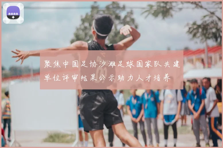 聚焦中国足协沙滩足球国家队共建单位评审结果公示助力人才培养